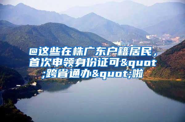 @这些在株广东户籍居民，首次申领身份证可"跨省通办"啦