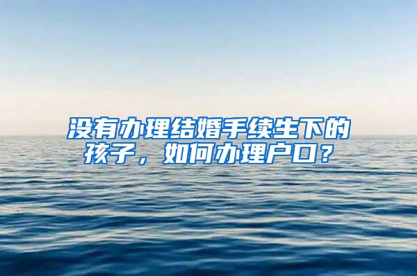 没有办理结婚手续生下的孩子，如何办理户口？