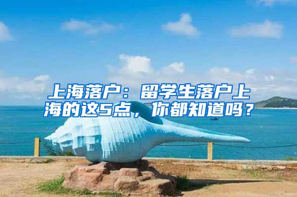 上海落户：留学生落户上海的这5点，你都知道吗？