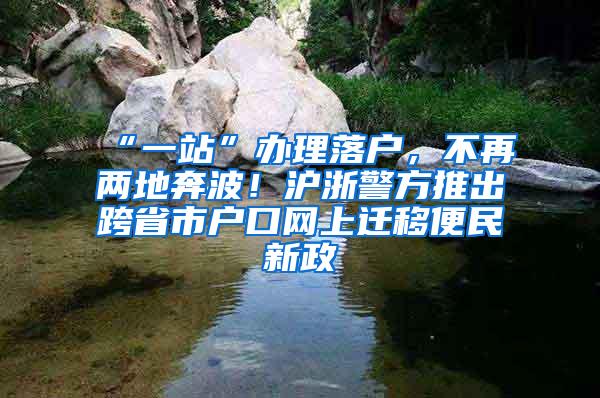 “一站”办理落户，不再两地奔波！沪浙警方推出跨省市户口网上迁移便民新政