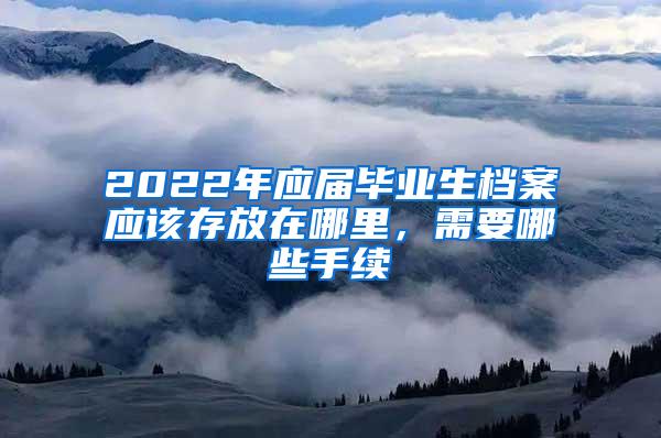 2022年应届毕业生档案应该存放在哪里，需要哪些手续