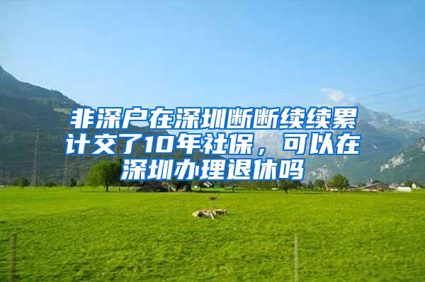 非深户在深圳断断续续累计交了10年社保，可以在深圳办理退休吗