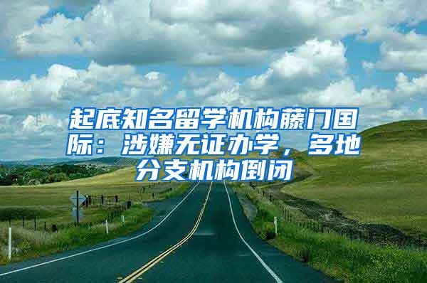 起底知名留学机构藤门国际：涉嫌无证办学，多地分支机构倒闭