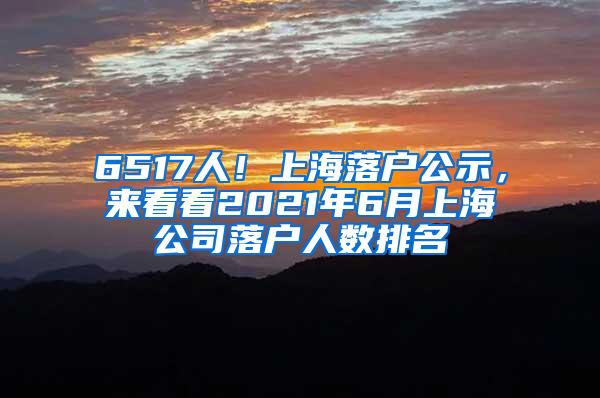 6517人！上海落户公示，来看看2021年6月上海公司落户人数排名