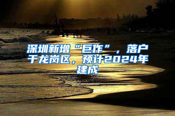 深圳新增“巨作”，落户于龙岗区，预计2024年建成