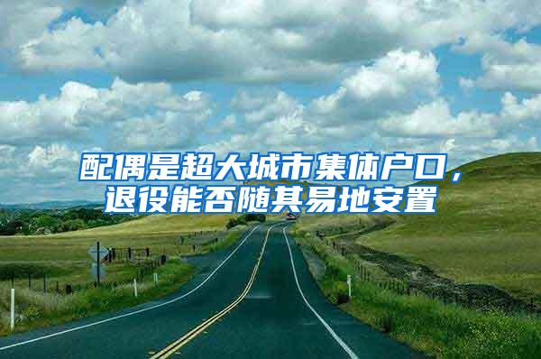 配偶是超大城市集体户口，退役能否随其易地安置