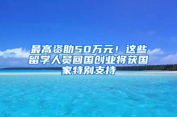 最高资助50万元！这些留学人员回国创业将获国家特别支持