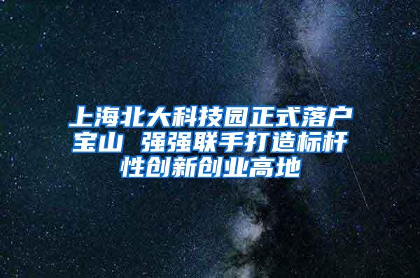 上海北大科技园正式落户宝山 强强联手打造标杆性创新创业高地