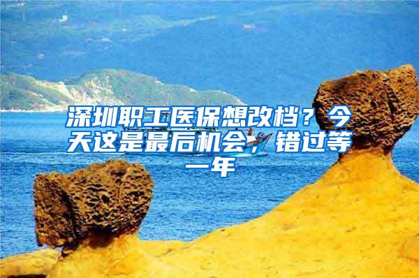 深圳职工医保想改档？今天这是最后机会，错过等一年