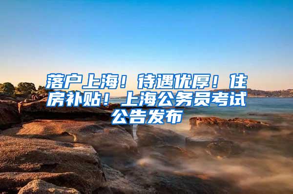 落户上海！待遇优厚！住房补贴！上海公务员考试公告发布