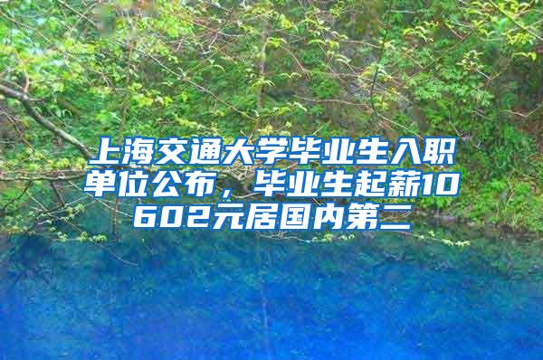 上海交通大学毕业生入职单位公布，毕业生起薪10602元居国内第二