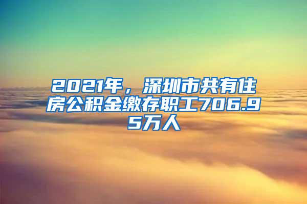 2021年，深圳市共有住房公积金缴存职工706.95万人