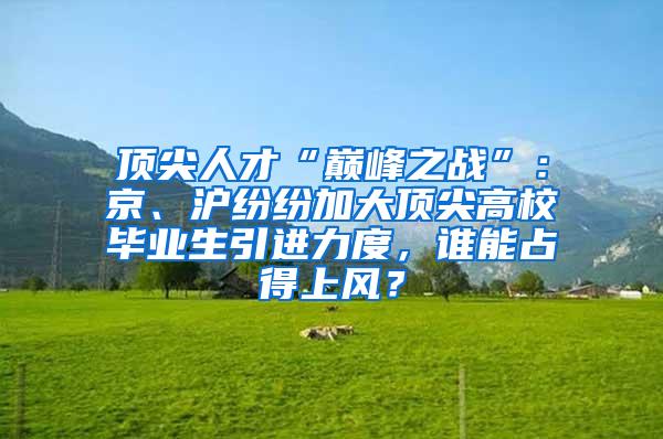 顶尖人才“巅峰之战”：京、沪纷纷加大顶尖高校毕业生引进力度，谁能占得上风？