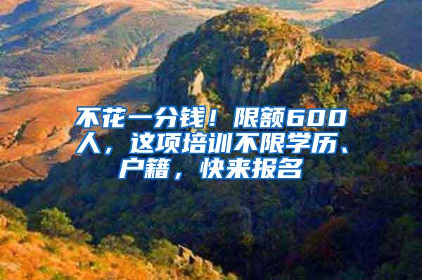 不花一分钱！限额600人，这项培训不限学历、户籍，快来报名