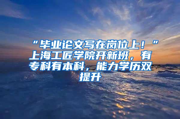 “毕业论文写在岗位上！”上海工匠学院开新班，有专科有本科，能力学历双提升