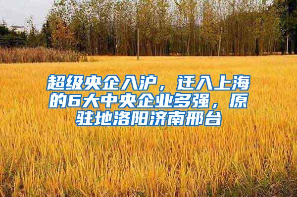 超级央企入沪，迁入上海的6大中央企业多强，原驻地洛阳济南邢台