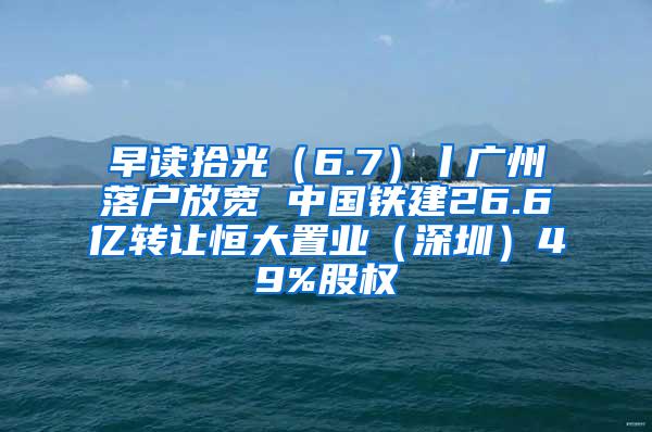 早读拾光（6.7）丨广州落户放宽 中国铁建26.6亿转让恒大置业（深圳）49%股权