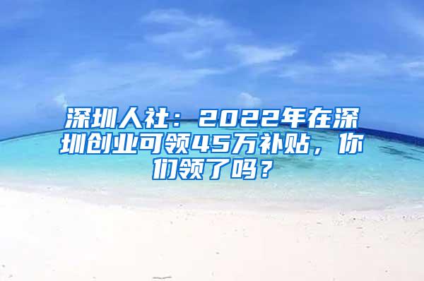 深圳人社：2022年在深圳创业可领45万补贴，你们领了吗？