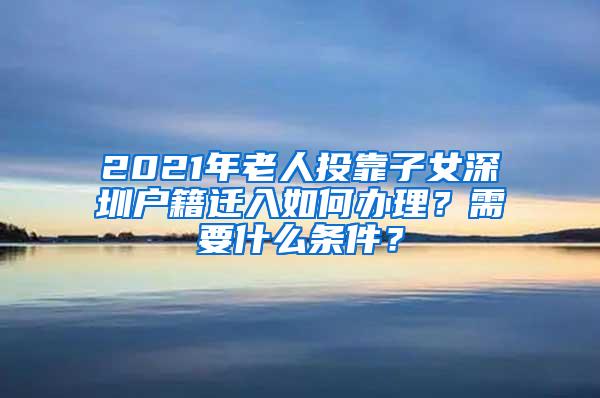 2021年老人投靠子女深圳户籍迁入如何办理？需要什么条件？