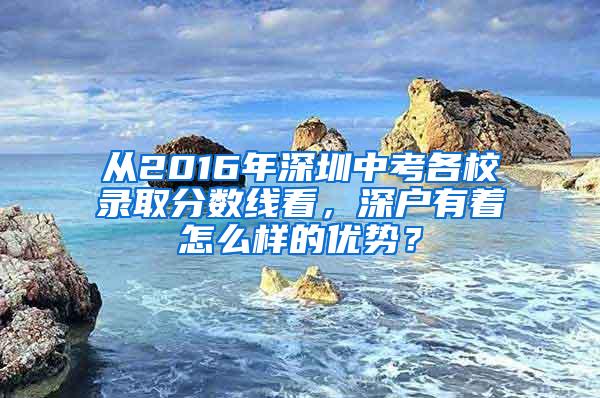 从2016年深圳中考各校录取分数线看，深户有着怎么样的优势？