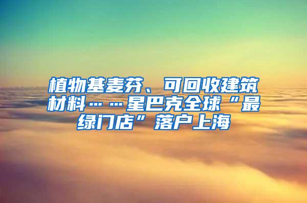 植物基麦芬、可回收建筑材料……星巴克全球“最绿门店”落户上海