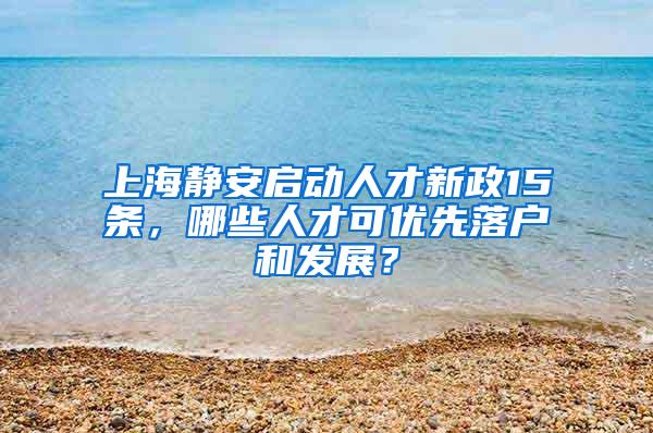 上海静安启动人才新政15条，哪些人才可优先落户和发展？