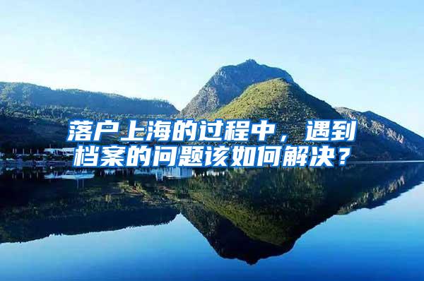 落户上海的过程中，遇到档案的问题该如何解决？