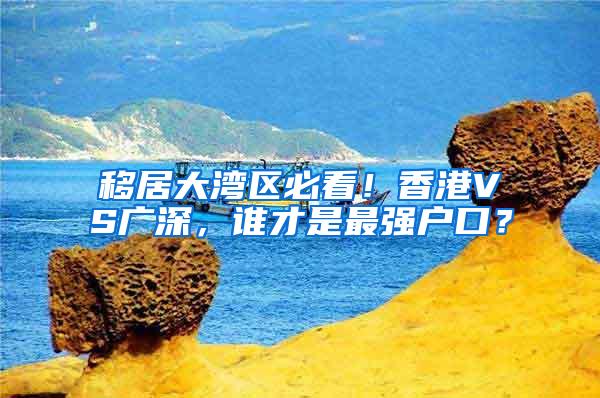 移居大湾区必看！香港VS广深，谁才是最强户口？