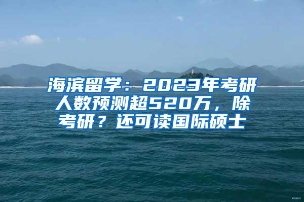 海滨留学：2023年考研人数预测超520万，除考研？还可读国际硕士