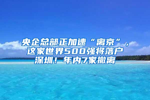 央企总部正加速“离京”，这家世界500强将落户深圳！年内7家撤离