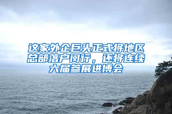 这家外企巨头正式将地区总部落户闵行，还将连续六届参展进博会