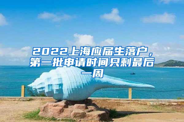 2022上海应届生落户，第一批申请时间只剩最后一周