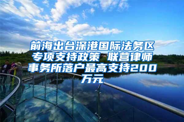 前海出台深港国际法务区专项支持政策 联营律师事务所落户最高支持200万元