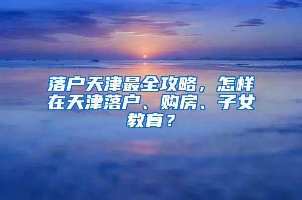 落户天津最全攻略，怎样在天津落户、购房、子女教育？