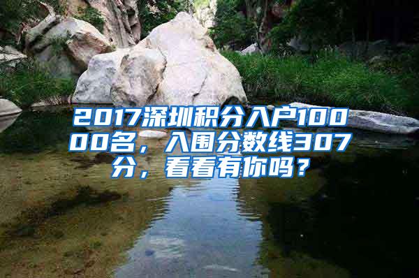 2017深圳积分入户10000名，入围分数线307分，看看有你吗？