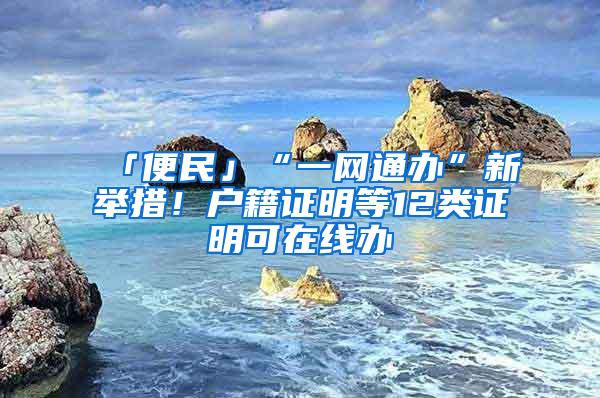 「便民」“一网通办”新举措！户籍证明等12类证明可在线办