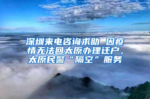 深圳来电咨询求助 因疫情无法回太原办理迁户，太原民警“隔空”服务