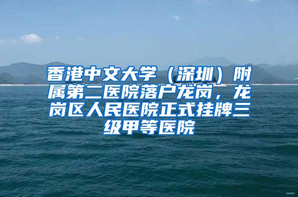 香港中文大学（深圳）附属第二医院落户龙岗，龙岗区人民医院正式挂牌三级甲等医院