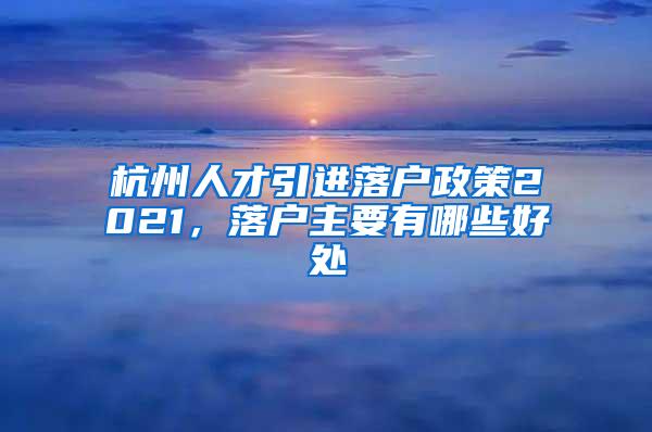 杭州人才引进落户政策2021，落户主要有哪些好处