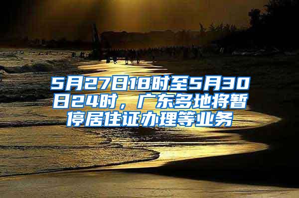 5月27日18时至5月30日24时，广东多地将暂停居住证办理等业务