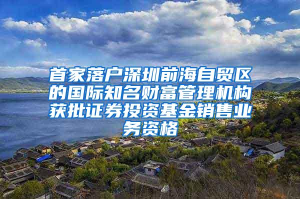 首家落户深圳前海自贸区的国际知名财富管理机构获批证券投资基金销售业务资格