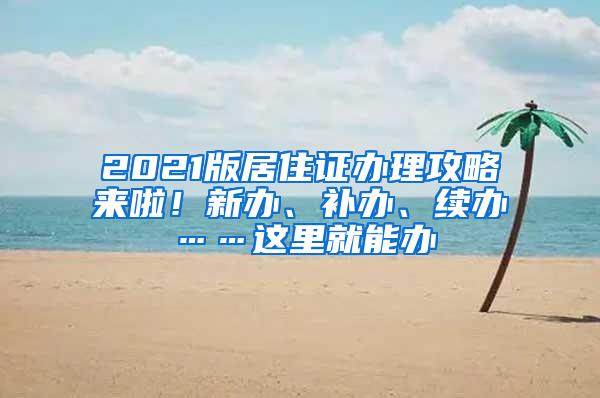 2021版居住证办理攻略来啦！新办、补办、续办……这里就能办