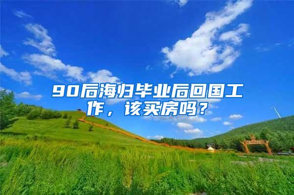 90后海归毕业后回国工作，该买房吗？