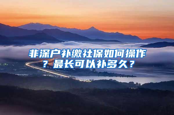 非深户补缴社保如何操作？最长可以补多久？