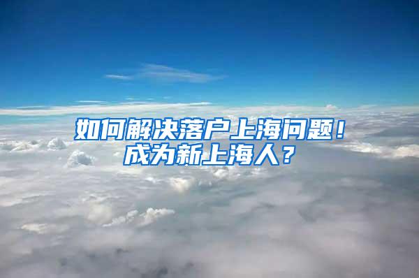 如何解决落户上海问题！成为新上海人？