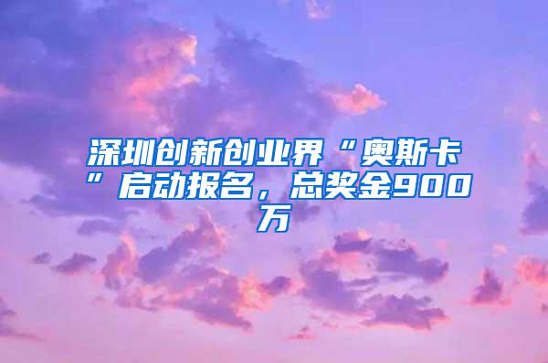 深圳创新创业界“奥斯卡”启动报名，总奖金900万