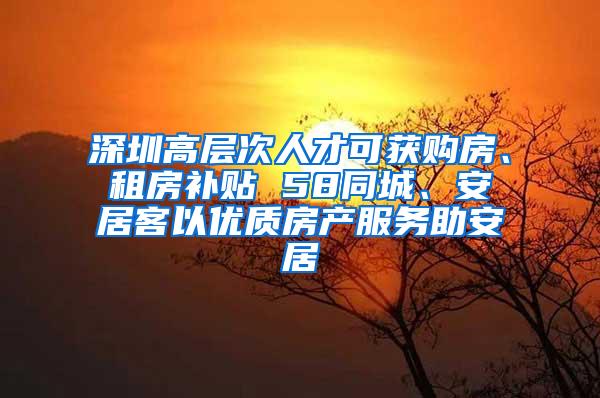 深圳高层次人才可获购房、租房补贴 58同城、安居客以优质房产服务助安居