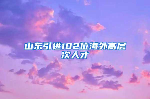 山东引进102位海外高层次人才