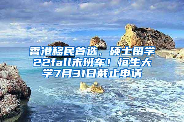 香港移民首选、硕士留学22fall末班车！恒生大学7月31日截止申请