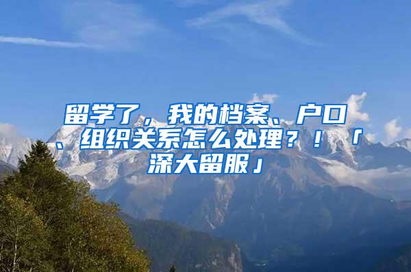 留学了，我的档案、户口、组织关系怎么处理？！「深大留服」